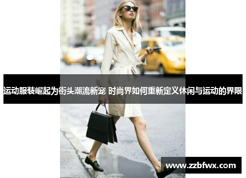 运动服装崛起为街头潮流新宠 时尚界如何重新定义休闲与运动的界限