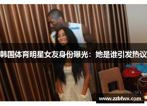 韩国体育明星女友身份曝光：她是谁引发热议
